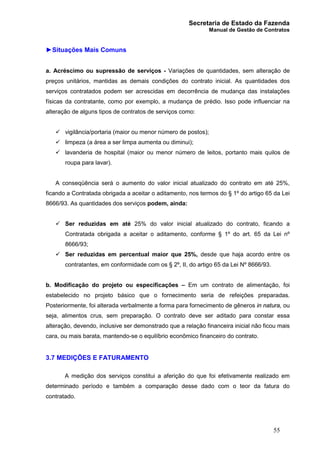Secretaria de Estado da Fazenda
Manual de Gestão de Contratos
55
►Situações Mais Comuns
a. Acréscimo ou supressão de serviços - Variações de quantidades, sem alteração de
preços unitários, mantidas as demais condições do contrato inicial. As quantidades dos
serviços contratados podem ser acrescidas em decorrência de mudança das instalações
físicas da contratante, como por exemplo, a mudança de prédio. Isso pode influenciar na
alteração de alguns tipos de contratos de serviços como:
ü vigilância/portaria (maior ou menor número de postos);
ü limpeza (a área a ser limpa aumenta ou diminui);
ü lavanderia de hospital (maior ou menor número de leitos, portanto mais quilos de
roupa para lavar).
A conseqüência será o aumento do valor inicial atualizado do contrato em até 25%,
ficando a Contratada obrigada a aceitar o aditamento, nos termos do § 1º do artigo 65 da Lei
8666/93. As quantidades dos serviços podem, ainda:
ü Ser reduzidas em até 25% do valor inicial atualizado do contrato, ficando a
Contratada obrigada a aceitar o aditamento, conforme § 1º do art. 65 da Lei nº
8666/93;
ü Ser reduzidas em percentual maior que 25%, desde que haja acordo entre os
contratantes, em conformidade com os § 2º, II, do artigo 65 da Lei Nº 8666/93.
b. Modificação do projeto ou especificações – Em um contrato de alimentação, foi
estabelecido no projeto básico que o fornecimento seria de refeições preparadas.
Posteriormente, foi alterada verbalmente a forma para fornecimento de gêneros in natura, ou
seja, alimentos crus, sem preparação. O contrato deve ser aditado para constar essa
alteração, devendo, inclusive ser demonstrado que a relação financeira inicial não ficou mais
cara, ou mais barata, mantendo-se o equilíbrio econômico financeiro do contrato.
3.7 MEDIÇÕES E FATURAMENTO
A medição dos serviços constitui a aferição do que foi efetivamente realizado em
determinado período e também a comparação desse dado com o teor da fatura do
contratado.
 