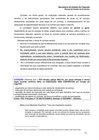 Secretaria de Estado da Fazenda
Manual de Gestão de Contratos
56
Consiste, em linhas gerais, na verificação realizada, através de procedimentos
técnicos e de instrumentos apropriados, das quantidades de obras ou de serviços
efetivamente executados em cada etapa de um contrato, e conseqüentemente de sua
adequação às especificações técnicas e as normas que regem o assunto.
O contratado deverá apresentar relatório, que poderá ser parcial ou geral,
(dependendo do que for previsto no edital, projeto básico e/ou contrato), sobre o serviço ou
fornecimento efetuado, cabendo ao fiscal do contrato atestar os serviços prestados ou o
fornecimento realizado no período.
Ultimada esta fase, o fiscal do contrato deverá:
ü Informar à contratada do que foi efetivamente aceito e do que pode ser corrigido e/ou
aquela parte que resta cumprir;
ü Se, eventualmente, houver alguma pendência, cabe a ele, juntamente com a
contratada, definir o que está faltando, como e quando deve ser reparada essa
inadimplência, concedendo-lhe prazo, formalmente (ver modelo de Notificação),
devendo tal fato ser comunicado à Administração Superior.
ü Se a contratada cumprir efetivamente sua obrigação, o fiscal deverá fazer constar a
informação de que a pendência foi cumprida, fato que poderá respaldar a emissão
de fatura específica ao objeto pendente.
ATENÇÃO: Observar que o TCU decidiu aplicar MULTA, por grave infração à norma
legal, quando verificou falha na EXECUÇÃO DOS CONTRATOS em função do
seguinte:
- pagamento por obra inconclusa e sem atesto de recebimento de serviço;
- execução de serviços adicionais sem cobertura contratual;
- aposição de atesto de execução em nota fiscal com data retroativa, sem que os serviços
correspondentes estivessem concluídos;
- adulteração de página do contrato, de forma a modificar o prazo de prorrogação.
Fonte: TCU. Processo nº TC-003.813/2000-6. Decisão nº 032/20001 – Plenário.
Maria Luiza Machado Granziera 16
faz uma importante ressalva:
Nem sempre a contratada pode reparar uma falta ocorrida. Muitas vezes, não há como
proceder à reposição. Por exemplo, se em um contrato de limpeza que se caracteriza
pela execução de atividades periódicas, houver falhas por parte da contratada, não há
como reparar a inadimplência.
16
GRANZIERA, Maria Luiza Machado, in : Contratos administrativos: Gestão, teoria e prática, 2002, Editora Atlas.
 
