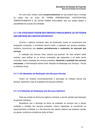 Secretaria de Estado da Fazenda
Manual de Gestão de Contratos
57
Por outro lado, existem casos excepcionalíssimos em que poderá haver a entrega
do objeto fora do prazo SE FOREM APRESENTADAS JUSTIFICATIVAS
TEMPESTIVAMENTE E SE ESTAS FOREM ACOLHIDAS, fato que poderá afastar a
possibilidade de punição da contratada.
3.7.1 OS ATESTADOS PODEM SER EMITIDOS PARCIALMENTE OU SÓ PODEM
SER EMITIDOS EM CARÁTER DEFINITIVO?
Durante a vigência contratual, além da fiscalização quanto ao cumprimento das
obrigações contratuais, a contratante deverá avaliar a qualidade dos serviços prestados,
mediante mecanismos que atestem periodicamente o andamento da execução dos
serviços.
A avaliação dos serviços deve, sempre que possível, ser feita também pelos
usuários, para verificar se os termos contratados são adequados e se estão sendo
cumpridos. Após a avaliação dos serviços prestados, atestando a qualidade dos serviços
executados, a Administração deverá emitir Atestado de Realização dos Serviços - Parcial
ou Definitivo (final).
3.7.1.1 Os Atestados de Realização dos Serviços Parciais
Podem ser emitidos concomitantemente à aprovação da medição mensal dos
serviços, atestando a nota de qualidade dos serviços prestados.
3.7.1.2 O Atestado de Realização dos Serviços Definitivo
Pode ser emitido ao término da vigência contratual, e servirá, também para liberação
da garantia contratual.
Ressalta-se que a liberação da fatura de prestação de serviços sem a devida
avaliação e medição dos serviços prestados, mesmo registradas as ocorrências de
descumprimento contratual, e o não desconto dos valores relativos que poderiam resultar
em glosas, constitui-se omissão por parte do fiscal.
 