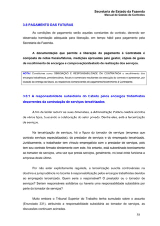 Secretaria de Estado da Fazenda
Manual de Gestão de Contratos
58
3.8 PAGAMENTO DAS FATURAS
As condições de pagamento serão aquelas constantes do contrato, devendo ser
observada tramitação adequada para liberação, em tempo hábil para pagamento pela
Secretaria da Fazenda.
A documentação que permite a liberação do pagamento à Contratada é
composta de notas fiscais/faturas, medições aprovadas pelo gestor, cópias de guias
de recolhimento de encargos e comprovação/atestado de realização dos serviços.
NOTA! Constitui-se como OBRIGAÇÃO E RESPONSABILIDADE DA CONTRATADA o recolhimento dos
encargos trabalhistas, previdenciários, fiscais e comerciais resultantes da execução do contrato e apresentar, por
ocasião da entrega da fatura, os respectivos comprovantes de pagamento/recolhimento à Contratante.
3.8.1 A responsabilidade subsidiária do Estado pelos encargos trabalhistas
decorrentes da contratação de serviços terceirizados
A fim de tentar reduzir as suas dimensões, a Administração Pública celebra acordos
de vários tipos, buscando a colaboração do setor privado. Dentre eles, está a terceirização
de serviços.
Na terceirização de serviços, há a figura do tomador de serviços (empresa que
contrata serviços especializados), do prestador de serviços e do empregado terceirizado.
Juridicamente, o trabalhador tem vínculo empregatício com o prestador de serviços, pois
tem seu contrato firmado diretamente com este. No entanto, está subordinado tecnicamente
ao tomador de serviços, uma vez que presta serviços, geralmente, no local onde funciona a
empresa deste último.
Por não estar explicitamente regulada, a terceirização suscita controvérsias na
doutrina e jurisprudência no tocante à responsabilização pelos encargos trabalhistas devidos
ao empregado terceirizado. Quem seria o responsável? O prestador ou o tomador de
serviços? Seriam responsáveis solidários ou haveria uma responsabilidade subsidiária por
parte do tomador de serviços?
Muito embora o Tribunal Superior do Trabalho tenha sumulado sobre o assunto
(Enunciado 331), atribuindo a responsabilidade subsidiária ao tomador de serviços, as
discussões continuam acirradas.
 