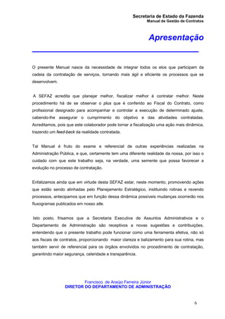 Secretaria de Estado da Fazenda
Manual de Gestão de Contratos
6
Apresentação
_________________________________
O presente Manual nasce da necessidade de integrar todos os elos que participam da
cadeia da contratação de serviços, tornando mais ágil e eficiente os processos que se
desenvolvem.
A SEFAZ acredita que planejar melhor, fiscalizar melhor é contratar melhor. Neste
procedimento há de se observar o plus que é conferido ao Fiscal do Contrato, como
profissional designado para acompanhar e controlar a execução de determinado ajuste,
cabendo-lhe assegurar o cumprimento do objetivo e das atividades contratadas.
Acreditamos, pois que este colaborador pode tornar a fiscalização uma ação mais dinâmica,
trazendo um feed-back da realidade contratada.
Tal Manual é fruto do exame e referencial de outras experiências realizadas na
Administração Pública, e que, certamente tem uma diferente realidade da nossa, por isso o
cuidado com que este trabalho seja, na verdade, uma semente que possa favorecer a
evolução no processo de contratação.
Enfatizamos ainda que em virtude desta SEFAZ estar, neste momento, promovendo ações
que estão sendo alinhadas pelo Planejamento Estratégico, instituindo rotinas e revendo
processos, antecipamos que em função dessa dinâmica possíveis mudanças ocorrerão nos
fluxogramas publicados em nosso site.
Isto posto, frisamos que a Secretaria Executiva de Assuntos Administrativos e o
Departamento de Administração são receptivos a novas sugestões e contribuições,
entendendo que o presente trabalho pode funcionar como uma ferramenta efetiva, não só
aos fiscais de contratos, proporcionando maior clareza e balizamento para sua rotina, mas
também servir de referencial para os órgãos envolvidos no procedimento de contratação,
garantindo maior segurança, celeridade e transparência.
Francisco de Araújo Ferreira Júnior
DIRETOR DO DEPARTAMENTO DE ADMINISTRAÇÃO
 