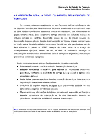 Secretaria de Estado da Fazenda
Manual de Gestão de Contratos
61
4.1 ORIENTAÇÃO GERAL A TODOS OS AGENTES FISCALIZADORES DE
CONTRATOS
Os contratos mais comuns celebrados por esta Secretaria de Estado da Fazenda são
os seguintes: manutenção e fornecimento de peças nos aparelhos de ar condicionado; mão
de obra indireta especializada; assistência técnica dos elevadores, com fornecimento de
peças; telefonia móvel, plano corporativo; serviço telefônico fixo comutado; locação de
imóveis; serviços de vigilância desarmada; cessão de uso de imóvel; serviços de
transmissão de dados, através de rede de comunicação; serviços de limpeza e conservação
do prédio sede e demais localidades; fornecimento de café com leite; permissão de uso de
local existente no prédio da SEFAZ; serviços de coleta, transporte e entrega de
correspondência agrupada; cessão de uso de bens de informática; instalação e
armazenagem de mercadorias em Rezende; obras e serviços de engenharia; manutenção
preventiva e corretiva de reprografia.
Assim, recomenda-se aos agentes fiscalizadores dos contratos, o seguinte:
· Estabelecer formas de controle e avaliação da execução dos serviços;
· Elaborar formulários específicos para facilitar as respectivas avaliações
periódicas, verificando a qualidade do serviço e, se possível, a opinião dos
usuários do serviço;
· Anotar toda e qualquer ocorrência durante a prestação dos serviços, determinando a
regularização de eventuais faltas ou defeitos;
· Comunicar ao superior imediato situações cujas providências escapem de sua
competência, propondo providências cabíveis;
· Manter registro de informações de todos os contratos sob sua gestão, verificando a
vigência, necessidade de prorrogação ou de nova contratação, tomando as
providências cabíveis que estiverem na esfera de sua atribuição.
NOTA: Relevante anotar que não basta noticiar o fato ao superior, mas esperar dele resposta das decisões, para
que no futuro saiba como evitar ou que medidas devem ser adotadas em caso de emergência.
 