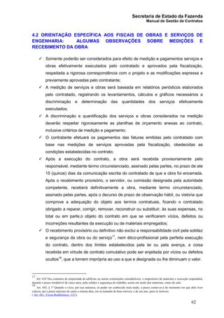 Secretaria de Estado da Fazenda
Manual de Gestão de Contratos
62
4.2 ORIENTAÇÃO ESPECÍFICA AOS FISCAIS DE OBRAS E SERVIÇOS DE
ENGENHARIA: ALGUMAS OBSERVAÇÕES SOBRE MEDIÇÕES E
RECEBIMENTO DA OBRA
ü Somente poderão ser considerados para efeito de medição e pagamentos serviços e
obras efetivamente executados pelo contratado e aprovados pela fiscalização,
respeitada a rigorosa correspondência com o projeto e as modificações expressa e
previamente aprovadas pelo contratante;
ü A medição de serviços e obras será baseada em relatórios periódicos elaborados
pelo contratado, registrando os levantamentos, cálculos e gráficos necessários a
discriminação e determinação das quantidades dos serviços efetivamente
executados;
ü A discriminação e quantificação dos serviços e obras considerados na medição
deverão respeitar rigorosamente as planilhas de orçamento anexas ao contrato,
inclusive critérios de medição e pagamento;
ü O contratante efetuará os pagamentos das faturas emitidas pelo contratado com
base nas medições de serviços aprovadas pela fiscalização, obedecidas as
condições estabelecidas no contrato;
ü Após a execução do contrato, a obra será recebida provisoriamente pelo
responsável, mediante termo circunstanciado, assinado pelas partes, no prazo de ate
15 (quinze) dias da comunicação escrita do contratado de que a obra foi encerrada.
Após o recebimento provisório, o servidor, ou comissão designada pela autoridade
competente, receberá definitivamente a obra, mediante termo circunstanciado,
assinado pelas partes, após o decurso de prazo de observação hábil, ou vistoria que
comprove a adequação do objeto aos termos contratuais, ficando o contratado
obrigado a reparar, corrigir, remover, reconstruir ou substituir, às suas expensas, no
total ou em parte,o objeto do contrato em que se verificarem vícios, defeitos ou
incorreções resultantes da execução ou de materiais empregados;
ü O recebimento provisório ou definitivo não exclui a responsabilidade civil pela solidez
e segurança da obra ou do serviço17
, nem ético-profissional pela perfeita execução
do contrato, dentro dos limites estabelecidos pela lei ou pela avença, a coisa
recebida em virtude de contrato comutativo pode ser enjeitada por vícios ou defeitos
ocultos18
, que a tornem imprópria ao uso a que e designada ou lhe diminuam o valor.
17
Art. 618 Nos contratos de empreitada de edifícios ou outras construções consideráveis, o empreiteiro de materiais e execução responderá,
durante o prazo irredutível de cinco anos, pela solidez e segurança do trabalho, assim em razão dos materiais, como do solo.
18
Art. 445, § 1º Quando o vício, por sua natureza, só puder ser conhecido mais tarde, o prazo contar-se-á do momento em que dele tiver
ciência, até o prazo máximo de cento e oitenta dias, em se tratando de bens móveis; e de um ano, para os imóveis.
( Art. 441, Vícios Redibitórios - CC);
 