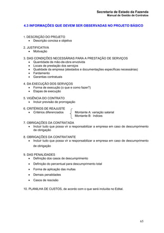 Secretaria de Estado da Fazenda
Manual de Gestão de Contratos
65
4.3 INFORMAÇÕES QUE DEVEM SER OBSERVADAS NO PROJETO BÁSICO
1. DESCRIÇÃO DO PROJETO
· Descrição concisa e objetiva
2. JUSTIFICATIVA
· Motivação
3. DAS CONDIÇÕES NECESSÁRIAS PARA A PRESTAÇÃO DE SERVIÇOS
· Quantidade de mão-de-obra envolvida
· Locais de prestação dos serviços
· Qualidade da empresa (atestados e documentações específicas necessárias)
· Fardamento
· Garantias contratuais
4. DA EXECUÇÃO DOS SERVIÇOS
· Forma de execução (o que e como fazer?)
· Etapas de execução
5. VIGÊNCIA DO CONTRATO
· Incluir previsão de prorrogação
6. CRITÉRIOS DE REAJUSTE
· Critérios diferenciados Montante A: variação salarial
Montante B: índices
7. OBRIGAÇÕES DA CONTRATADA
· Incluir tudo que possa vir a responsabilizar a empresa em caso de descumprimento
de obrigação
8. OBRIGAÇÕES DA CONTRATANTE
· Incluir tudo que possa vir a responsabilizar a empresa em caso de descumprimento
de obrigação
9. DAS PENALIDADES
· Definição dos casos de descumprimento
· Definição do percentual para descumprimento total
· Forma de aplicação das multas
· Demais penalidades
· Casos de rescisão
10. PLANILHA DE CUSTOS, de acordo com o que será incluída no Edital.
 