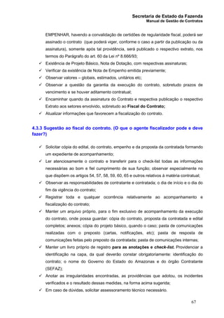 Secretaria de Estado da Fazenda
Manual de Gestão de Contratos
67
EMPENHAR, havendo a convalidação de certidões de regularidade fiscal, poderá ser
assinado o contrato (que poderá viger, conforme o caso a partir da publicação ou da
assinatura), somente após tal providência, será publicado o respectivo extrato, nos
termos do Parágrafo do art. 60 da Lei nº 8.666/93;
ü Existência de Projeto Básico, Nota de Dotação, com respectivas assinaturas;
ü Verificar da existência de Nota de Empenho emitida previamente;
ü Observar valores – globais, estimados, unitários etc;
ü Observar a questão da garantia da execução do contrato, sobretudo prazos de
vencimento e se houver aditamento contratual;
ü Encaminhar quando da assinatura do Contrato e respectiva publicação o respectivo
Extrato aos setores envolvido, sobretudo ao Fiscal do Contrato;
ü Atualizar informações que favorecem a fiscalização do contrato.
4.3.3 Sugestão ao fiscal do contrato. (O que o agente fiscalizador pode e deve
fazer?)
ü Solicitar cópia do edital, do contrato, empenho e da proposta da contratada formando
um expediente de acompanhamento;
ü Ler atenciosamente o contrato e transferir para o check-list todas as informações
necessárias ao bom e fiel cumprimento de sua função; observar especialmente no
que dispõem os artigos 54, 57, 58, 59, 60, 65 e outros relativos à matéria contratual;
ü Observar as responsabilidades de contratante e contratada; o dia de início e o dia do
fim da vigência do contrato;
ü Registrar toda e qualquer ocorrência relativamente ao acompanhamento e
fiscalização do contrato;
ü Manter um arquivo próprio, para o fim exclusivo de acompanhamento da execução
do contrato, onde possa guardar: cópia do contrato, proposta da contratada e edital
completos; anexos; cópia do projeto básico, quando o caso; pasta de comunicações
realizadas com o preposto (cartas, notificações, etc); pasta de resposta de
comunicações feitas pelo preposto da contratada; pasta de comunicações internas;
ü Manter um livro próprio de registro para as anotações e check-list. Providenciar a
identificação na capa, da qual deverão constar obrigatoriamente: identificação do
contrato; o nome do Governo do Estado do Amazonas e do órgão Contratante
(SEFAZ);
ü Anotar as irregularidades encontradas, as providências que adotou, os incidentes
verificados e o resultado dessas medidas, na forma acima sugerida;
ü Em caso de dúvidas, solicitar assessoramento técnico necessário.
 