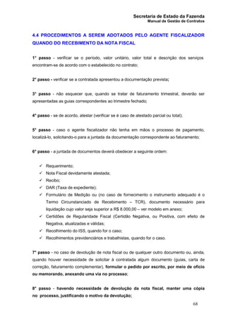 Secretaria de Estado da Fazenda
Manual de Gestão de Contratos
68
4.4 PROCEDIMENTOS A SEREM ADOTADOS PELO AGENTE FISCALIZADOR
QUANDO DO RECEBIMENTO DA NOTA FISCAL
1° passo - verificar se o período, valor unitário, valor total e descrição dos serviços
encontram-se de acordo com o estabelecido no contrato;
2° passo - verificar se a contratada apresentou a documentação prevista;
3° passo - não esquecer que, quando se tratar de faturamento trimestral, deverão ser
apresentadas as guias correspondentes ao trimestre fechado;
4° passo - se de acordo, atestar (verificar se é caso de atestado parcial ou total);
5° passo - caso o agente fiscalizador não tenha em mãos o processo de pagamento,
localizá-lo, solicitando-o para a juntada da documentação correspondente ao faturamento;
6° passo - a juntada de documentos deverá obedecer a seguinte ordem:
ü Requerimento;
ü Nota Fiscal devidamente atestada;
ü Recibo;
ü DAR (Taxa de expediente);
ü Formulário de Medição ou (no caso de fornecimento o instrumento adequado é o
Termo Circunstanciado de Recebimento – TCR), documento necessário para
liquidação cujo valor seja superior a R$ 8.000,00 – ver modelo em anexo;
ü Certidões de Regularidade Fiscal (Certidão Negativa, ou Positiva, com efeito de
Negativa, atualizadas e válidas;
ü Recolhimento do ISS, quando for o caso;
ü Recolhimentos previdenciários e trabalhistas, quando for o caso.
7° passo - no caso de devolução de nota fiscal ou de qualquer outro documento ou, ainda,
quando houver necessidade de solicitar à contratada algum documento (guias, carta de
correção, faturamento complementar), formular o pedido por escrito, por meio de ofício
ou memorando, anexando uma via no processo;
8° passo - havendo necessidade de devolução da nota fiscal, manter uma cópia
no processo, justificando o motivo da devolução;
 