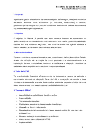 Secretaria de Estado da Fazenda
Manual de Gestão de Contratos
8
1. O que é?
A política de gestão e fiscalização de contratos objetiva definir regras, almejando maximizar
resultados, minimizar riscos econômicos (ex. tributários, institucionais) e jurídicos,
garantindo que os serviços e/ou produtos contratados atendam aos padrões de quantidade
e qualidade fixados pela organização.
2. Objetivo
O objetivo do Manual é permitir que seus recursos internos se concentrem no
aprimoramento de sua missão institucional, otimizando suas tarefas, garantindo celeridade,
controle dos atos, sobretudo segurança, bem como facilitando aos agentes externos a
clareza de todo o procedimento de contratação e fiscalização.
3. Missão institucional
Prover e controlar os recursos financeiros para o atendimento da função social do Estado,
através da utilização de tecnologia de ponta, promovendo o comprometimento e a
capacitação de seus colaboradores, buscando a satisfação e a integração consciente da
sociedade, com transparência e observância dos princípios legais.
4. Visão da SEFAZ
Ter uma instituição fazendária eficiente munida de instrumentos capazes de estimular o
cumprimento voluntário da obrigação fiscal, de inibir a sonegação, de ampliar a base
tributária e de incrementar a receita, de racionalizar e controlar os gastos públicos de forma
eficaz e transparente, com elevado grau de credibilidade institucional.
5. Valores da SEFAZ
· Acessibilidade e confiabilidade das informações;
· Imparcialidade;
· Transparência nas ações;
· Eficiência no atendimento das demandas dos clientes;
· Observância dos princípios legais;
· Reconhecimento da importância de todas as áreas da Instituição, bem como dos
colaboradores;
· Respeito e sinergia entre colaboradores e clientes;
· Compromisso com a missão da SEFAZ;
· Impessoalidade.
 