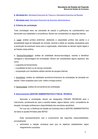 Secretaria de Estado da Fazenda
Manual de Gestão de Contratos
9
6. Atividade-fim: Secretaria Executiva do Tesouro e Secretaria Executiva da Receita.
7. Atividade-meio: Secretaria Executiva de Assuntos Administrativos.
8. Critérios de contratação
Toda contratação deve ser precedida de estudo e justificativa de custo/benefício que
demonstre sua viabilidade e conveniência. Devem ser considerados os seguintes fatores:
a. Legal: análise jurídica preliminar, atestando a capacidade jurídica das partes e a
possibilidade legal da realização do contrato, levando a efeito as cautelas necessárias para
a prevenção de eventuais riscos para a organização, observadas as demais regras legais e
as fixadas nesta política.
b. Técnico/Tecnológico: análise de viabilidade técnica-tecnológica, visando a identificar
vantagens e desvantagens da contratação. Devem ser considerados alguns aspectos, tais
como:
- a garantia do fornecimento
- a qualidade do bem ou do serviço comprado.
- comparação com resultados obtidos através de equipes internas.
c. Econômico: análise da viabilidade econômico-financeira da contratação da atividade em
estudo. Fazer projeções para curto, médio e longos prazos.
d. Oportunidade: análise da conveniência da contratação.
9. Gerenciamento (GESTÃO ADMINISTRATIVA E FISCAL TÉCNICO)
Aprovada a contratação, devem ser designados FISCAIS TÉCNICOS para o
instrumento, ponderando-se, para a escolha destes, alguns fatores, como: competência de
atuação, formação profissional e disponibilidade dos servidores escolhidos.
Por sua vez, a Gerência de Gestão de Contratos fará a GESTÃO ADMINISTRATIVA
de todos os ajustes firmados pela SEFAZ.
Esse acompanhamento visa o cumprimento das seguintes responsabilidades,
principalmente:
· administrar a relação contratual para que os objetivos estabelecidos sejam
integralmente cumpridos;
 