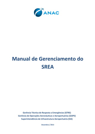 Manual de Gerenciamento do SREA 
Gerência Técnica de Resposta a Emergências (GTRE) 
Gerência de Operações Aeronáuticas e Aeroportuárias (GOPS) 
Superintendência de Infraestrutura Aeroportuária (SIA) 
Dezembro / 2013  