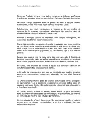 Manual de Gestão de Alimentação e Bebidas Francisco Moser 
No sector Produção, como o nome indica, encontram-se todas as secções que 
transformam a matéria prima em produto final: Cozinhas, Cafetarias, Pastelarias. 
Do sector Serviço dependem todos os pontos de venda e secções anexas: 
Restaurantes, Bares, Mini Bares, Room Service, Banquetes, Copas. 
Relativamente aos níveis hierárquicos, e tratando-se de um modelo de 
organização de empresa convencional, salientamos três grandes níveis de 
responsabilidade: Direcção, Chefias e Operacionais. 
Compete à Direcção conciliar os interesses, nem sempre convergentes, dos 
Accionistas, dos Clientes e dos Colaboradores. 
Numa visão simplista e um pouco extremada, o accionista quer obter o máximo 
de retorno ao capital investido no mais curto espaço de tempo, o cliente quer 
obter um produto de elevada qualidade pelo mais baixo preço e o colaborador 
deseja naturalmente que o pagamento do seu trabalho seja o mais elevado 
possível. 
Perante este quadro, real na maior parte das empresas, cabe à Direcção da 
Empresa empreender todas as acções necessárias no sentido da convergência 
entre os três grupos de interesses, aparentemente antagónicos, aqui descritos. 
No fundo, uma empresa de sucesso é aquela que consegue satisfazer em 
simultâneo accionistas, colaboradores e clientes. 
A Direcção da empresa deve por isso ser constituída por quadros sensatos, 
experientes, comunicativos, motivados e, sobretudo, com uma sólida formação 
moral. 
As Chefias desempenham o papel de canal de comunicação entre a Direcção e 
os Operacionais. Toda a estratégia operacional da empresa poderá estar em 
causa se o corpo de Chefias não souber assimilar e transmitir aos colaboradores 
a filosofia da organização. 
As Chefias, estando a actuar no terreno, devem possuir um perfil de liderança 
forte, sustentado em capacidades de comunicação, de planeamento, de controlo, 
de formação, de iniciativa e de actuação permanentes. 
Os operacionais são a “cara” da empresa. São aqueles que mantém o contacto 
regular com os clientes, prestando-lhes o serviço e cuidando das suas 
necessidades imediatas. 
10 
 