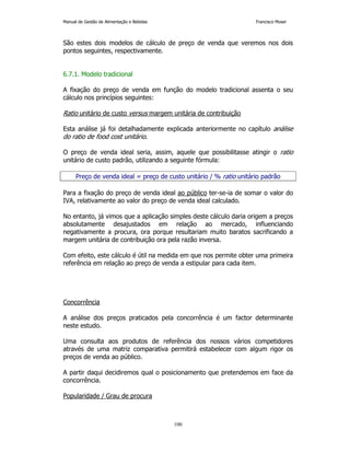 Manual de Gestão de Alimentação e Bebidas Francisco Moser 
São estes dois modelos de cálculo de preço de venda que veremos nos dois 
pontos seguintes, respectivamente. 
100 
6.7.1. Modelo tradicional 
A fixação do preço de venda em função do modelo tradicional assenta o seu 
cálculo nos princípios seguintes: 
Ratio unitário de custo versus margem unitária de contribuição 
Esta análise já foi detalhadamente explicada anteriormente no capítulo análise 
do ratio de food cost unitário. 
O preço de venda ideal seria, assim, aquele que possibilitasse atingir o ratio 
unitário de custo padrão, utilizando a seguinte fórmula: 
Preço de venda ideal = preço de custo unitário / % ratio unitário padrão 
Para a fixação do preço de venda ideal ao público ter-se-ia de somar o valor do 
IVA, relativamente ao valor do preço de venda ideal calculado. 
No entanto, já vimos que a aplicação simples deste cálculo daria origem a preços 
absolutamente desajustados em relação ao mercado, influenciando 
negativamente a procura, ora porque resultariam muito baratos sacrificando a 
margem unitária de contribuição ora pela razão inversa. 
Com efeito, este cálculo é útil na medida em que nos permite obter uma primeira 
referência em relação ao preço de venda a estipular para cada item. 
Concorrência 
A análise dos preços praticados pela concorrência é um factor determinante 
neste estudo. 
Uma consulta aos produtos de referência dos nossos vários competidores 
através de uma matriz comparativa permitirá estabelecer com algum rigor os 
preços de venda ao público. 
A partir daqui decidiremos qual o posicionamento que pretendemos em face da 
concorrência. 
Popularidade / Grau de procura 
 