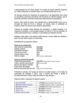 Manual de Gestão de Alimentação e Bebidas Francisco Moser 
A Administração de um Hotel situado no coração de Lisboa pretende implantar 
um coffee shop junto à recepção deste, com entrada directa para a rua. 
Os diversos estudos de marketing, de arquitectura e de engenharia, bem como 
os necessários pareceres camarários, são favoráveis ao referido projecto, não se 
prevendo, portanto, eventuais entraves de ordem técnica ou burocrática. 
Porém, antes ainda de tomar uma decisão final, a Administração reúne com a 
Direcção do Hotel de forma a efectuar um estudo sobre a viabilidade do 
projecto, tendo em conta as suas variáveis operacionais. 
Trata-se de conjugar vários factores em simultâneo: o capital investido e os 
respectivos encargos, a remuneração exigida no final do 1º ano de operação, os 
custos operacionais fixos e variáveis e a quantidade de refeições prevista. 
Mediante estes dados será possível então calcular o preço médio da refeição, a 
partir do qual valerá a pena o investimento. 
102 
Consideremos os seguintes valores: 
Estrutura do investimento 
Valor total do investimento 500.000€ 
Capitais próprios 250.000€ 
Empréstimo bancário 250.000€ 
Taxa de juro anual 10% 
Imposto sobre o lucro 40% 
Retorno exigido 10% (sobre os capitais próprios) 
Estrutura operacional prevista 
Custos fixos operacionais 600.000€ (pessoal, seguros, contratos, energia,...) 
Custos variáveis operacionais 28% (custos de FB) 
Número de lugares sentados 90 
Índice diário de rotação 0.9 
Dias de funcionamento por ano 313 (encerra um dia por semana) 
Pretende-se calcular, em função do retorno de capital exigido e em função da 
quantidade de refeições a servir, qual o volume de vendas a atingir e 
consequentemente o preço médio de venda de cada refeição. 
Vejamos então a resolução no seguinte quadro: 
1. Lucro pretendido 25.000capital prório investido X taxa de retorno 
2. Resultados antes de impostos 41.667lucro pretendido : (100% - % imposto s/lucro) 
3. Despesas financeiras 25.000empréstimo bancário X taxa de juro ano 
4. Custos fixos 600.000dado do exercício 
5. Total 2+3+4 666.667col.2+col.3+col.4 
6. Volume Total de Vendas 925.926col.5 / (100% - % custos variáveis) 
 