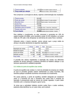 Manual de Gestão de Alimentação e Bebidas Francisco Moser 
7. Total de refeições 25.353índice de rotação X lugares X dias ano 
8. Preço médio por refeição 37Volume de vendas : total de refeições 
Para comprovar a correcção do cálculo, vejamos a demonstração dos resultados: 
1. Total de vendas 925.926 
2. Custo das vendas 259.259Total de vendas X % custos variáveis 
3. Resultado Bruto 666.667Total de vendas - Custo das vendas 
4. Custos fixos 600.000 
5. Despesas financeiras 25.000 
6. Resultados antes de impostos 41.667Res. Bruto - Custos fixos - Desp.financ. 
7. Imposto sobre lucro 16.667Resultados antes de impostos X % imposto 
8. Lucro líquido 25.000Resultados antes de impostos - Imposto 
Para viabilizar o investimento, ou seja, remunerar o accionista em 10% do 
capital investido (25.000€), seria necessário vender 25.353 refeições a um preço 
médio de 37€ cada e não ultrapassar as estimativas de custos fixos e variáveis. 
Utilizando ainda o mesmo exemplo, vamos calcular qual o preço médio do 
almoço e do jantar atendendo às seguintes repartições: 
Almoço Jantar Total Observações 
Repartição das vendas 0,4 0,6 1 Dado 
Rotação de lugares 0,4 0,5 0,9 Dado 
Volume de Vendas 370.370 555.556 925.926Volume de vendas X % repartição 
Refeições servidas 11.268 14.085 25.353Total de refeições X Rotação 
Preço médio 33 39 37Volume de vendas : Refeições servidas 
A previsão dos valores respeitantes à repartição das vendas nos diferentes 
períodos de serviço (almoços e jantares) permitirá ao hoteleiro adequar a sua 
estrutura operacional à realidade projectada. 
6.8. Análise do ponto de equilíbrio das vendas 
O ponto de equilíbrio das vendas é o nível de actividade da empresa em relação 
ao qual os proveitos gerados cobrem estritamente os custos incorridos, não 
havendo qualquer excedente económico remunerador do investimento. 
Por outras palavras, o ponto de equilíbrio, também designado por breakeven 
point, é o momento em que o somatório dos custos fixos e variáveis da 
operação é precisamente igual ao volume de vendas registado. A partir deste 
momento zero a empresa começará a gerar lucros. 
Já vimos que a actividade hoteleira envolve custos fixos e custos variáveis, 
podendo ainda identificar-se um custo misto, semi-variável. 
103 
 