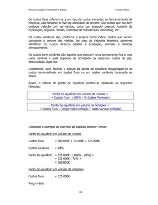 Manual de Gestão de Alimentação e Bebidas Francisco Moser 
Os custos fixos referem-se a um tipo de custos inerentes ao funcionamento da 
empresa, não obstante o nível de actividade da mesma. São custos que não têm 
qualquer relação com as vendas, como por exemplo pessoal, material de 
exploração, seguros, rendas, contratos de manutenção, marketing, etc. 
Os custos variáveis são, conforme o próprio nome indica, custos que variam 
consoante o volume das vendas. No caso da indústria hoteleira, podemos 
identificar os custos directos ligados à produção, comidas e bebidas 
principalmente. 
Os custos semi-variáveis são aqueles que possuem uma componente fixa e uma 
outra variável a qual depende da actividade da empresa: custos de gás, 
electricidade, água etc. 
Geralmente, para facilitar o cálculo do ponto de equilíbrio desagregam-se os 
custos semi-variáveis em custos fixos ou em custos variáveis consoante os 
casos. 
Assim, o cálculo do ponto de equilíbrio efectua-se utilizando as seguintes 
fórmulas: 
Ponto de equilíbrio em volume de vendas = 
= Custos fixos : (100% - % Custos Variáveis) 
Ponto de equilíbrio em volume de refeições = 
= Custos fixos : (preço médio refeição – custo variável refeição) 
Utilizando o exemplo do exercício do capítulo anterior, temos: 
Ponto de equilíbrio em volume de vendas 
Custos fixos = 600.000€ + 25.000€ = 625.000€ 
104 
Custos variáveis = 28% 
Ponto de equilíbrio = 625.000€ : (100% - 28%) = 
= 625.000€ : 72% = 
= 868.056€ 
Ponto de equilíbrio em volume de refeições 
Custos fixos = 625.000€ 
Preço médio 
 