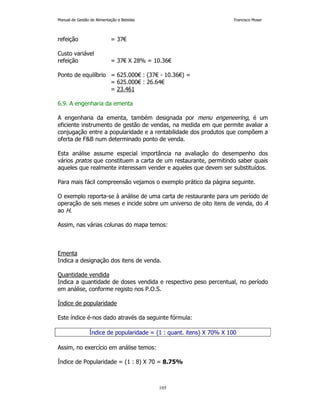 Manual de Gestão de Alimentação e Bebidas Francisco Moser 
105 
refeição = 37€ 
Custo variável 
refeição = 37€ X 28% = 10.36€ 
Ponto de equilíbrio = 625.000€ : (37€ - 10.36€) = 
= 625.000€ : 26.64€ 
= 23.461 
6.9. A engenharia da ementa 
A engenharia da ementa, também designada por menu engeneering, é um 
eficiente instrumento de gestão de vendas, na medida em que permite avaliar a 
conjugação entre a popularidade e a rentabilidade dos produtos que compõem a 
oferta de FB num determinado ponto de venda. 
Esta análise assume especial importância na avaliação do desempenho dos 
vários pratos que constituem a carta de um restaurante, permitindo saber quais 
aqueles que realmente interessam vender e aqueles que devem ser substituídos. 
Para mais fácil compreensão vejamos o exemplo prático da página seguinte. 
O exemplo reporta-se à análise de uma carta de restaurante para um período de 
operação de seis meses e incide sobre um universo de oito itens de venda, do A 
ao H. 
Assim, nas várias colunas do mapa temos: 
Ementa 
Indica a designação dos itens de venda. 
Quantidade vendida 
Indica a quantidade de doses vendida e respectivo peso percentual, no período 
em análise, conforme registo nos P.O.S. 
Índice de popularidade 
Este índice é-nos dado através da seguinte fórmula: 
Índice de popularidade = (1 : quant. itens) X 70% X 100 
Assim, no exercício em análise temos: 
Índice de Popularidade = (1 : 8) X 70 = 8.75% 
 