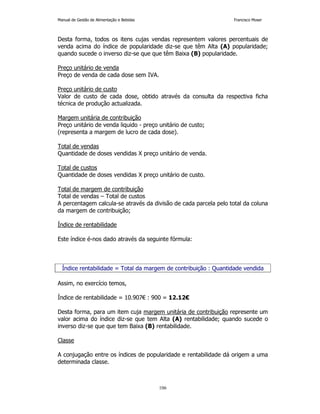 Manual de Gestão de Alimentação e Bebidas Francisco Moser 
Desta forma, todos os itens cujas vendas representem valores percentuais de 
venda acima do índice de popularidade diz-se que têm Alta (A) popularidade; 
quando sucede o inverso diz-se que que têm Baixa (B) popularidade. 
106 
Preço unitário de venda 
Preço de venda de cada dose sem IVA. 
Preço unitário de custo 
Valor de custo de cada dose, obtido através da consulta da respectiva ficha 
técnica de produção actualizada. 
Margem unitária de contribuição 
Preço unitário de venda liquido - preço unitário de custo; 
(representa a margem de lucro de cada dose). 
Total de vendas 
Quantidade de doses vendidas X preço unitário de venda. 
Total de custos 
Quantidade de doses vendidas X preço unitário de custo. 
Total de margem de contribuição 
Total de vendas – Total de custos 
A percentagem calcula-se através da divisão de cada parcela pelo total da coluna 
da margem de contribuição; 
Índice de rentabilidade 
Este índice é-nos dado através da seguinte fórmula: 
Índice rentabilidade = Total da margem de contribuição : Quantidade vendida 
Assim, no exercício temos, 
Índice de rentabilidade = 10.907€ : 900 = 12.12€ 
Desta forma, para um item cuja margem unitária de contribuição represente um 
valor acima do índice diz-se que tem Alta (A) rentabilidade; quando sucede o 
inverso diz-se que que tem Baixa (B) rentabilidade. 
Classe 
A conjugação entre os índices de popularidade e rentabilidade dá origem a uma 
determinada classe. 
 