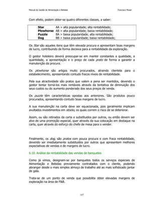 Manual de Gestão de Alimentação e Bebidas Francisco Moser 
Com efeito, podem obter-se quatro diferentes classes, a saber: 
Star AA  alta popularidade; alta rentabilidade; 
Plowhorse AB  alta popularidade; baixa rentabilidade; 
Puzzle BA  baixa popularidade; alta rentabilidade; 
Dog BB  baixa popularidade; baixa rentabilidade; 
Os Star são aqueles itens que têm elevada procura e apresentam boas margens 
de lucro, contribuindo de forma decisiva para a rentabilidade da exploração. 
O gestor hoteleiro deverá preocupar-se em manter constantes a qualidade, a 
quantidade, a apresentação e o preço de cada prato de forma a garantir a 
manutenção da procura. 
Os plowhorse são artigos muito procurados, atraindo clientela para o 
estabelecimento, apresentando contudo fracos níveis de rentabilidade. 
Pela sua atractividade são pratos que valem a pena ser mantidos, devendo o 
gestor tentar torná-los mais rentáveis através da tentativa de diminuição dos 
seus custos ou do aumento ponderado dos seus preços de venda. 
Os puzzle têm características opostas aos anteriores. São produtos pouco 
procurados, apresentando contudo boas margens de lucro. 
A sua manutenção na carta deve ser equacionada, pois geralmente implicam 
avultados investimentos em stocks, os quais correm o risco de se deteriorar. 
Assim, ou são retirados da carta e substítuidos por outros, ou então devem ser 
alvo de uma promoção especial, quer através da sua colocação em destaque na 
carta, quer através do esforço do chefe de mesa para o vender. 
Finalmente, os dog, são pratos com pouca procura e com fraca rentabilidade, 
devendo ser imediatamente substituídos por outros que apresentem melhores 
expectativas de vendas e de margens de lucro. 
6.10. Análise da rentabilidade das vendas de banquetes 
Como já vimos, designam-se por banquetes todos os serviços especiais de 
Alimentação e Bebidas previamente contratados com o cliente, podendo 
abranger desde o mais simples almoço de trabalho até ao mais sofisticado jantar 
de gala. 
Trata-se de um ponto de venda que possibilita obter elevadas margens de 
exploração na área de FB. 
107 
 