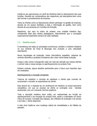Manual de Gestão de Alimentação e Bebidas Francisco Moser 
Impõe-se aos operacionais um perfil de eficiência total no desempenho das suas 
funções. Deverão ser conhecedores dos respectivos job descriptions bem como 
das normas e procedimentos da empresa. 
Tanto as Chefias como os Operacionais devem participar na gestão da empresa, 
através de um acesso facilitado a toda a informação de gestão, bem como 
através da sua presença em reuniões de Direcção. 
Repetimos, que aqui se tratou de analisar uma unidade hoteleira tipo, 
considerada ideal para efeitos pedagógicos. Naturalmente que a concepção 
organizacional dependerá sempre de cada realidade. 
11 
1.3. Desafios actuais 
À semelhança de todas as actividades económicas, também a indústria Hotelaria 
na sua vertente de Food  Beverage tem evoluído a uma velocidade 
estonteante. 
Novas tecnologias de produção, meios informáticos expeditos, sistemas de 
controlo eficientes e produtos inovadores são a face visível desta evolução. 
Graças a eles vamos conseguindo cada vez mais dar atenção aos nossos clientes 
e centrar toda a nossa energia no aperfeiçoamento do produto final. 
Existem contudo, alguns desafios pertinentes para o futuro que importam aqui 
ser analisados. 
Aperfeiçoamento e inovação constantes 
Trata-se de substituir o conceito de satisfazer o cliente pelo conceito de 
surpreender e exceder as expectativas do cliente. 
Esta deverá ser a resposta de um profissional de hotelaria no actual panorama 
competitivo, em que ao excesso da oferta se contrapõe uma clientela 
esclarecida, com um crescente nível de exigência. 
Toda a operação hoteleira deve então, ser redesenhada em função do 
aperfeiçoamento e da inovação do produto final, sendo a criatividade um factor 
crítico de sucesso. Inovação dos espaços, dos métodos de produção e de serviço 
e de toda a oferta disponível. 
A este nível impõe-se uma mudança radical de mentalidades e de hábitos do 
passado. 
 