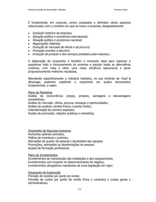 Manual de Gestão de Alimentação e Bebidas Francisco Moser 
É fundamental, em conjunto, serem analisados e definidos vários aspectos 
relacionados com o contexto em que se insere a empresa, designadamente: 
• Evolução histórica da empresa; 
• Situação política e económica internacional; 
• Situação política e económica nacional; 
• Negociações Salariais; 
• Evolução do mercado da oferta e da procura; 
• Principais eventos a decorrer; 
• Evolução do produto e dos serviços prestados pela empresa ; 
A elaboração do orçamento é também o momento ideal para repensar e 
questionar todo o funcionamento da empresa e estudar todas as alternativas 
credíveis, com vista a obter uma maior eficiência operacional e gerar 
progressivamente melhores resultados. 
Abordando especificamente a indústria hoteleira, na sua vertente de Food  
Beverage, podemos subdividir o orçamento em quatro documentos 
fundamentais, a saber: 
Plano de Marketing 
Análise da concorrência: preços, produto, vantagens e desvantagens 
competitivas; 
Análise do mercado: oferta, procura, ameaças e oportunidades; 
Análise do produto: pontos fracos e pontos fortes; 
Calendarização de eventos especiais; 
Acções de promoção, relações públicas e marketing; 
Orçamento de Recursos Humanos 
Aumentos salariais previstos; 
Política de incentivos e prémios; 
Alterações do quadro de pessoal e densidades das equipas; 
Promoções, admissões ou desafectações de pessoal; 
Acções de formação profissional; 
Plano de Investimentos 
Investimentos de manutenção das instalações e dos equipamentos; 
Investimentos com impacto no desenvolvimento do negócio; 
Investimentos obrigatórios resultantes de nova legislação em vigor; 
Orçamento de Exploração 
Previsão de receitas por ponto de venda; 
Previsão de custos por ponto de venda (fixos e variáveis) e custos gerais e 
administrativos; 
110 
 