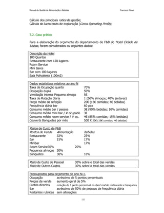 Manual de Gestão de Alimentação e Bebidas Francisco Moser 
Cálculo dos principais ratios de gestão; 
Cálculo do lucro bruto de exploração (Gross Operating Profit); 
111 
7.2. Caso prático 
Para a elaboração do orçamento do departamento de FB do Hotel Cidade de 
Lisboa, foram considerados os seguintes dados: 
Descrição do Hotel 
100 Quartos 
Restaurante com 120 lugares 
Room Service 
Mini Bares 
Bar com 100 lugares 
Sala Polivalente (100m2) 
Dados estatísticos relativos ao ano N 
Taxa de Ocupação quarto 70% 
Ocupação dupla 50% 
Ventilação interna Pequeno almoço 5€ 
Taxa de Rotação diária 1 (60% almoços; 40% jantares) 
Preço médio da refeição 20€ (16€ comidas; 4€ bebidas) 
Frequência diária bar 60 pax 
Consumo médio bar / pessoa 3€ (90% bebidas; 10% comidas) 
Consumo médio mini bar / # ocupado 3€ 
Consumo médio room service / # oc. 4€ (85% comidas; 15% bebidas) 
Couverts Banquetes por mês 500 X 20€ (16€ comidas; 4€ bebidas) 
Ratios de Custo de FB 
Pontos de Venda Alimentação Bebidas 
Restaurante 32% 23% 
Bar 15% 17% 
Minibar 17% 
Room Service 30% 20% 
Pequenos almoços 30% 
Banquetes 30% 18% 
Ratio de Custo de Pessoal 30% sobre o total das vendas 
Ratio de Outros Custos 30% sobre o total das vendas 
Pressupostos para orçamento do ano N+1 
Ocupação acréscimo de 5 pontos percentuais 
Preços de venda aumento geral de 5% 
Custos directos redução de 1 ponto percentual no food cost do restaurante e banquetes 
Bar acréscimo de 50% de pessoas de frequência diária 
Restantes rubricas sem alterações 
 