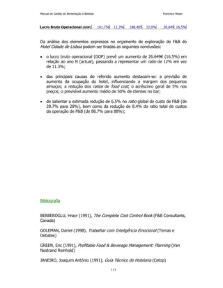 Manual de Gestão de Alimentação e Bebidas Francisco Moser 
Lucro Bruto Operacional (GOP) 161.756 11,3% 188.405 12,0% 26.649 16,5% 
Da análise dos elementos expressos no orçamento de exploração de FB do 
Hotel Cidade de Lisboa podem ser tiradas as seguintes conclusões: 
• o lucro bruto operacional (GOP) prevê um aumento de 26.649€ (16.5%) em 
relação ao ano N (actual), passando a representar um ratio de 12% em vez 
de 11.3%; 
• das principais causas do referido aumento destacam-se: a previsão de 
aumento da ocupação do hotel, influenciando a margem dos pequenos 
almoços; a redução dos ratios de food cost; o acréscimo geral de 5% nos 
preços; o previsível aumento médio de 50% de clientes no bar; 
• de salientar a estimada redução de 6.5% no ratio global de custo de FB (de 
28.7% para 28%), bem como da redução de 8.4% do ratio total de custos 
da operação de FB (de 88.7% para 88%); 
113 
Bibliografia 
BERBEROGLU, Hrayr (1991), The Complete Cost Control Book (FB Consultants, 
Canada) 
GOLEMAN, Daniel (1998), Trabalhar com Inteligência Emocional (Temas e 
Debates) 
GREEN, Eric (1991), Profitable Food  Beverage Management: Planning (Van 
Nostrand Reinhold) 
JANEIRO, Joaquim António (1991), Guia Técnico de Hotelaria (Cetop) 
 