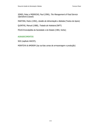 Manual de Gestão de Alimentação e Bebidas Francisco Moser 
JONES, Peter e MERRICKS, Paul (1996), The Management of Food Service 
Operations (Cassel) 
MARTINS, Pedro (1992), Gestão de Alimentação e Bebidas (Textos de Apoio) 
QUINTAS, Manuel (1988), Tratado de Hotelaria (INFT) 
POLIS Encicolpédia da Sociedade e do Estado (1983, Verbo) 
114 
AGRADECIMENTOS 
SGS (capítulo HACCP); 
MONTOYA  AMORIM (lay out das zonas de armazenagem e produção) 
