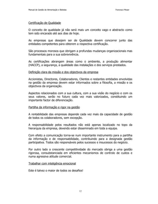 Manual de Gestão de Alimentação e Bebidas Francisco Moser 
12 
Certificação de Qualidade 
O conceito de qualidade já não será mais um conceito vago e abstracto como 
tem sido encarado até aos dias de hoje. 
As empresas que desejem ser de Qualidade devem concorrer junto das 
entidades competentes para obterem a respectiva certificação. 
São processos morosos que obrigam a profundas mudanças organizacionais mas 
fundamentais para a sua sobrevivência. 
As certificações abrangem áreas como o ambiente, a produção alimentar 
(HACCP), a segurança, a qualidade das instalações e dos serviços prestados. 
Definição clara da missão e dos objectivos da empresa 
Accionistas, Directores, Colaboradores, Clientes e restantes entidades envolvidas 
na gestão da empresa devem estar informados sobre a filosofia, a missão e os 
objectivos da organização. 
Aspectos relacionados com a sua cultura, com a sua visão do negócio e com os 
seus valores, serão no futuro cada vez mais valorizados, constituindo um 
importante factor de diferenciação. 
Partilha da informação e rigor na gestão 
A rentabilidade das empresas depende cada vez mais da capacidade de gestão 
de todos os colaboradores, sem excepção. 
A responsabilidade pelos resultados não está apenas localizado no topo da 
hierarquia da empresa, devendo estar disseminado em toda a equipa. 
Com efeito a comunicação torna-se num importante instrumento para a partilha 
da informação e de responsabilidade, contribuindo para a designada gestão 
participativa. Todos são responsáveis pelos sucessos e insucessos do negócio. 
Por outro lado a crescente competitividade do mercado obriga a uma gestão 
rigorosa, consubstanciada em eficientes mecanismos de controlo de custos e 
numa agressiva atitude comercial. 
Trabalhar com inteligência emocional 
Este é talvez o maior de todos os desafios! 
 