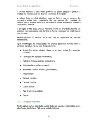 Manual de Gestão de Alimentação e Bebidas Francisco Moser 
A análise detalhada a esta matriz permitirá ao gestor adequar o produto à 
medida das necessidades dos diversos segmentos de mercado. 
A coluna Total permitirá identificar quais os factores que o conjunto dos 
segmentos atribui maior importância. No caso vertente são: qualidade da 
comida, preço, limpeza do espaço, variedade da oferta, simpatia do pessoal e 
facilidade na reserva. 
A Direcção de FB desta unidade hoteleira deverá dar prioridade absoluta aos 
aspectos mais valorizados pela clientela de forma a satisfazer as exigências do 
seu mercado. 
Desenvolvimento do produto de acordo com os segmentos de mercado 
identificados; 
Após identificação das necessidades dos clientes potenciais importa definir e 
conceber o produto no seu todo designadamente: 
• Instalações (áreas públicas, áreas de serviços, instalações sanitárias, 
16 
circuitos); 
• Decoração dos espaços e iluminação; 
• Mobiliário (mesas, cadeiras, aparadores); 
• Materiais (loiças, talheres, copos); 
• Atoalhados (toalhas de mesa, guardanapos); 
• Fardamentos; 
• Carta de comidas; 
• Carta de bebidas; 
• Outras ofertas; 
• Tipo de serviço a praticar; 
• Preços; 
2.2. Concepção do produto 
Neste capítulo iremos sobretudo analisar todos os aspectos relacionados com a 
planificação da oferta de FB numa unidade hoteleira. 
 