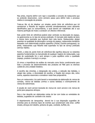 Manual de Gestão de Alimentação e Bebidas Francisco Moser 
Mas antes, importa definir com rigor e exactidão o conceito de restaurante que 
se pretende desenvolver, como primeiro passo para definir todo o processo 
relativo à concepção do produto. 
Trata-se tão só de idealizar um simples ponto forte de referência que irá 
caracterizar a filosofia do negócio servindo simultaneamente como elemento 
identificativo para os consumidores, o qual deverá ser trabalhado até à sua 
máxima perfeição de modo a constiutir um efectivo referencial. 
Este ponto forte de referência poderá estar centrado na decoração do espaço, 
na gastronomia ou no tipo de serviço praticado. O mercado está repleto de bons 
e menos bons exemplos que ilustram bem esta teoria. Restaurantes design 
assentes na qualidade da decoração e arranjo do espaço; restaurantes temáticos 
baseados num determinado produto específico (Pizzas, Cozinha portuguesa); ou 
ainda, restaurantes cuja filosofia está suportada no tipo de serviço praticado 
(serviço rápido). 
Porém, a ideia de ponto forte de referência não significa descurar os restantes 
aspectos fundamentais na manutenção de qualquer negócio de restauração, cuja 
base de sustentação foi e será sempre o justo equilíbrio entre a qualidade 
(espaço, produto e serviço) e o preço. 
Já vimos a importância da análise do mercado como factor condicionante para 
todo o processo de desenvolvimento dos produtos de FB para os diversos 
outlets de uma unidade hoteleira. 
A escolha das ementas, a designação dos pratos, a selecção das bebidas, o 
design das cartas, a diversidade de escolha, a fixação dos preços são, entre 
outros, aspectos essenciais a considerar nesta fase preparatória. 
Para um restaurante à la carte haverá a necessidade de elaboração de menus de 
comidas, menus de bebidas (vinhos e outras bebidas) e eventualmente de 
menus de sobremesas. 
A secção de room service necessita de menus de room service e de menus de 
porta para pequenos almoços. 
Para o bar deverão ser elaboradas cartas de bar com todas as variedades de 
bebidas, sugestões de cocktails e de snacks. 
O departamento de banqueting deverá ter à sua disposição sugestões de 
ementas para os diversos tipos de eventos que caracterizam esta área: coffee 
breaks, almoços de trabalho, jantares de gala, cocktails, buffets, etc. 
17 
 