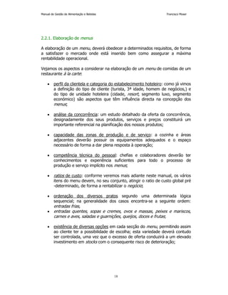 Manual de Gestão de Alimentação e Bebidas Francisco Moser 
18 
2.2.1. Elaboração de menus 
A elaboração de um menu, deverá obedecer a determinados requisitos, de forma 
a satisfazer o mercado onde está inserido bem como assegurar a máxima 
rentabilidade operacional. 
Vejamos os aspectos a considerar na elaboração de um menu de comidas de um 
restaurante à la carte: 
• perfil da clientela e categoria do estabelecimento hoteleiro: como já vimos 
a definição do tipo de cliente (turista, 3ª idade, homem de negócios,) e 
do tipo de unidade hoteleira (cidade, resort, segmento luxo, segmento 
económico) são aspectos que têm influência directa na concepção dos 
menus; 
• análise da concorrência: um estudo detalhado da oferta da concorrência, 
designadamente dos seus produtos, serviços e preços constituirá um 
importante referencial na planificação dos nossos produtos; 
• capacidade das zonas de produção e de serviço: a cozinha e áreas 
adjacentes deverão possuir os equipamentos adequados e o espaço 
necessário de forma a dar plena resposta à operação; 
• competência técnica do pessoal: chefias e colaboradores deverão ter 
conhecimentos e experiência suficientes para todo o processo de 
produção e serviço implícito nos menus; 
• ratios de custo: conforme veremos mais adiante neste manual, os vários 
itens do menu devem, no seu conjunto, atingir o ratio de custo global pré 
-determinado, de forma a rentabilizar o negócio; 
• ordenação dos diversos pratos segundo uma determinada lógica 
sequencial; na generalidade dos casos encontra-se a seguinte ordem: 
entradas frias, 
• entradas quentes, sopas e cremes, ovos e massas, peixes e mariscos, 
carnes e aves, saladas e guarnições, queijos, doces e frutas; 
• existência de diversas opções em cada secção do menu, permitindo assim 
ao cliente ter a possibilidade de escolha; esta variedade deverá contudo 
ser controlada, uma vez que o excesso de oferta conduzirá a um elevado 
investimento em stocks com o consequente risco de deterioração; 
 