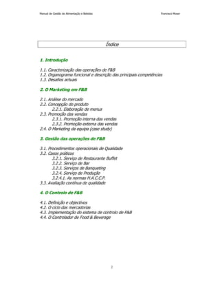 Manual de Gestão de Alimentação e Bebidas Francisco Moser 
Índice 
2 
1. Introdução 
1.1. Caracterização das operações de F&B 
1.2. Organograma funcional e descrição das principais competências 
1.3. Desafios actuais 
2. O Marketing em F&B 
2.1. Análise do mercado 
2.2. Concepção do produto 
2.2.1. Elaboração de menus 
2.3. Promoção das vendas 
2.3.1. Promoção interna das vendas 
2.3.2. Promoção externa das vendas 
2.4. O Marketing da equipa (case study) 
3. Gestão das operações de F&B 
3.1. Procedimentos operacionais de Qualidade 
3.2. Casos práticos 
3.2.1. Serviço de Restaurante Buffet 
3.2.2. Serviço de Bar 
3.2.3. Serviços de Banqueting 
3.2.4. Serviço de Produção 
3.2.4.1. As normas H.A.C.C.P. 
3.3. Avaliação contínua de qualidade 
4. O Controlo de F&B 
4.1. Definição e objectivos 
4.2. O ciclo das mercadorias 
4.3. Implementação do sistema de controlo de F&B 
4.4. O Controlador de Food & Beverage 
 