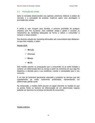 Manual de Gestão de Alimentação e Bebidas Francisco Moser 
20 
2.3. Promoção das vendas 
Após os conceitos desenvolvidos nos capítulos anteriores relativos à análise do 
mercado e à concepção do produto, impõe-se agora uma abordagem à 
promoção das vendas. 
A venda é, sem margem para dúvidas, a primeira prioridade de qualquer 
empresa com fins lucrativos. Esta realidade obriga o gestor a accionar os 
mecanismos de marketing adequados de forma a cativar o consumidor a 
comprar o nosso produto. 
Dos diversos estudos de marketing efectuados aos consumidores-tipo destacam-se 
aqui dois modelos, a saber: 
Modelo AIDA 
 Atenção 
 Interesse 
 Desejo 
 Acção 
Este modelo assenta no pressuposto que o consumidor só se sente tentado a 
comprar um determinado bem ou serviço a partir do momento em que algo lhe 
despertou a atenção para a sua existência, criando a necessidade para o seu 
consumo. 
É um tipo de fenómeno geralmente associado a produtos ou serviços que são 
supostamente da moda, fortemente publicitados, representando um 
determinado padrão social. 
Na restauração, o modelo AIDA assume um papel relevante na medida em que 
os pontos fortes ou factores de diferenciação de um determinado negócio 
poderão ser decisivos no processo de decisão do consumidor. 
Modelo ecléctico 
 