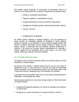 Manual de Gestão de Alimentação e Bebidas Francisco Moser 
Este modelo assenta sobretudo no pressuposto da necessidade efectiva de 
consumo de um determinado bem ou serviço, caracterizado nas seguintes fases: 
 Desejo ou necessidade (alimentação); 
 Objectivo (satisfazer a necessidade de comer); 
 Soluções Alternativas (universo da oferta de restaurantes); 
 Avaliação das Soluções (escolha, mediante determinados critérios); 
21 
 Compra / Consumo 
 Avaliação (grau de satisfação) 
No modelo eclético, adaptado à realidade hoteleira, o grau de satisfação do 
cliente constitui um importante indicador de fidelidade. O cliente satisfeito 
poderá ser traduzido na sua fidelidade e numa provável divulgação efectiva dos 
serviços e produtos consumidos aos seus amigos, familiares e colegas. No caso 
inverso, quando o consumidor não fica satisfeito, acontece precisamente o 
contrário e, de acordo com diversos estudos especializados de marketing, o 
impacto negativo da má publicidade boca a boca chega a ser cinco vezes 
superior aquela que resulta do consumidor satisfeito. 
2.3.1. Promoção interna das vendas 
Os hóspedes são os primeiros potenciais clientes dos diversos pontos de venda 
existentes na unidade hoteleira. 
No decurso da sua estadia, o hóspede poderá consumir uma ou mais vezes, no 
restaurante, no bar, no room service ou no mini bar, quer seja por necessidade 
efectiva associada a uma eventual falta de opções, quer seja porque algum sinal 
o atraiu para consumir, designadamente uma mensagem de marketing. 
A promoção interna surge deste modo como um instrumento fundamental para a 
catalização e a maximização das vendas. 
Vejamos alguns exemplos de como esta promoção poderá ser feita internamente 
na unidade hoteleira: 
• Colocação de fotografias apelativas e de menus nos elevadores dos clientes e 
no Hall do hotel; 
• Entrega de um voucher de desconto no consumo de FB, no check in; 
 