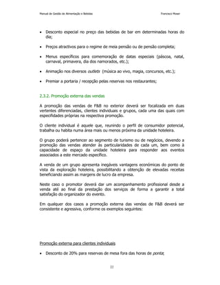 Manual de Gestão de Alimentação e Bebidas Francisco Moser 
• Desconto especial no preço das bebidas de bar em determinadas horas do 
22 
dia; 
• Preços atractivos para o regime de meia pensão ou de pensão completa; 
• Menus específicos para comemoração de datas especiais (páscoa, natal, 
carnaval, primavera, dia dos namorados, etc.); 
• Animação nos diversos outlets (música ao vivo, magia, concursos, etc.); 
• Premiar a portaria / recepção pelas reservas nos restaurantes; 
2.3.2. Promoção externa das vendas 
A promoção das vendas de FB no exterior deverá ser focalizada em duas 
vertentes diferenciadas, clientes individuais e grupos, cada uma das quais com 
especifidades próprias na respectiva promoção. 
O cliente individual é aquele que, reunindo o perfil de consumidor potencial, 
trabalha ou habita numa área mais ou menos próxima da unidade hoteleira. 
O grupo poderá pertencer ao segmento de turismo ou de negócios, devendo a 
promoção das vendas atender às particularidades de cada um, bem como à 
capacidade de espaço da unidade hoteleira para responder aos eventos 
associados a este mercado específico. 
A venda de um grupo apresenta inegáveis vantagens económicas do ponto de 
vista da exploração hoteleira, possibilitando a obtenção de elevadas receitas 
beneficiando assim as margens de lucro da empresa. 
Neste caso o promotor deverá dar um acompanhamento profissional desde a 
venda até ao final da prestação dos serviços de forma a garantir a total 
satisfação do organizador do evento. 
Em qualquer dos casos a promoção externa das vendas de FB deverá ser 
consistente e agressiva, conforme os exemplos seguintes: 
Promoção externa para clientes individuais 
• Desconto de 20% para reservas de mesa fora das horas de ponta; 
 