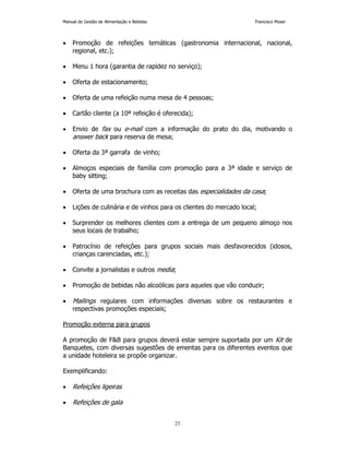 Manual de Gestão de Alimentação e Bebidas Francisco Moser 
• Promoção de refeições temáticas (gastronomia internacional, nacional, 
23 
regional, etc.); 
• Menu 1 hora (garantia de rapidez no serviço); 
• Oferta de estacionamento; 
• Oferta de uma refeição numa mesa de 4 pessoas; 
• Cartão cliente (a 10ª refeição é oferecida); 
• Envio de fax ou e-mail com a informação do prato do dia, motivando o 
answer back para reserva de mesa; 
• Oferta da 3ª garrafa de vinho; 
• Almoços especiais de família com promoção para a 3ª idade e serviço de 
baby sitting; 
• Oferta de uma brochura com as receitas das especialidades da casa; 
• Lições de culinária e de vinhos para os clientes do mercado local; 
• Surprender os melhores clientes com a entrega de um pequeno almoço nos 
seus locais de trabalho; 
• Patrocínio de refeições para grupos sociais mais desfavorecidos (idosos, 
crianças carenciadas, etc.); 
• Convite a jornalistas e outros media; 
• Promoção de bebidas não alcoólicas para aqueles que vão conduzir; 
• Mailings regulares com informações diversas sobre os restaurantes e 
respectivas promoções especiais; 
Promoção externa para grupos 
A promoção de FB para grupos deverá estar sempre suportada por um Kit de 
Banquetes, com diversas sugestões de ementas para os diferentes eventos que 
a unidade hoteleira se propõe organizar. 
Exemplificando: 
• Refeições ligeiras 
• Refeições de gala 
 