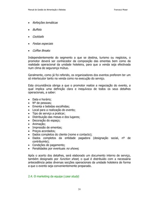 Manual de Gestão de Alimentação e Bebidas Francisco Moser 
24 
• Refeições temáticas 
• Buffets 
• Cocktails 
• Festas especiais 
• Coffee Breaks 
Independentemente do segmento a que se destina, turismo ou negócios, o 
promotor deverá ser conhecedor da composição das ementas bem como da 
realidade operacional da unidade hoteleira, para que a venda seja efectivada 
num clima de segurança mútuo. 
Geralmente, como já foi referido, os organizadores dos eventos preferem ter um 
só interlocutor tanto na venda como na execução do serviço. 
Esta circunstância obriga a que o promotor realize a negociação do evento, a 
qual implica uma definição clara e inequívoca de todos os seus detalhes 
operacionais, a saber: 
• Data e horário; 
• Nº de pessoas; 
• Ementa e bebidas escolhidas; 
• Local para a realização do evento; 
• Tipo de serviço a praticar; 
• Distribuição das mesas e dos lugares; 
• Decoração do espaço; 
• Animação; 
• Impressão de ementas; 
• Preços acordados; 
• Dados completos do cliente (nome e contacto); 
• Dados completos da entidade pagadora (designação social, nº de 
contribuinte); 
• Condições de pagamento; 
• Penalidades por eventuais no shows; 
Após o acerto dos detalhes, será elaborado um documento interno de serviço, 
também designado por function sheet, o qual é distribuído com a necessária 
antecedência pelas diversas secções operacionais da unidade hoteleira de forma 
a que o evento seja convenientemente preparado. 
2.4. O marketing da equipa (case study) 
 