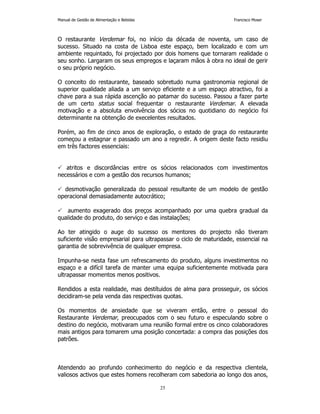 Manual de Gestão de Alimentação e Bebidas Francisco Moser 
O restaurante Verdemar foi, no início da década de noventa, um caso de 
sucesso. Situado na costa de Lisboa este espaço, bem localizado e com um 
ambiente requintado, foi projectado por dois homens que tornaram realidade o 
seu sonho. Largaram os seus empregos e laçaram mãos à obra no ideal de gerir 
o seu próprio negócio. 
O conceito do restaurante, baseado sobretudo numa gastronomia regional de 
superior qualidade aliada a um serviço eficiente e a um espaço atractivo, foi a 
chave para a sua rápida ascenção ao patamar do sucesso. Passou a fazer parte 
de um certo status social frequentar o restaurante Verdemar. A elevada 
motivação e a absoluta envolvência dos sócios no quotidiano do negócio foi 
determinante na obtenção de execelentes resultados. 
Porém, ao fim de cinco anos de exploração, o estado de graça do restaurante 
começou a estagnar e passado um ano a regredir. A origem deste facto residiu 
em três factores essenciais: 
 atritos e discordâncias entre os sócios relacionados com investimentos 
necessários e com a gestão dos recursos humanos; 
 desmotivação generalizada do pessoal resultante de um modelo de gestão 
operacional demasiadamente autocrático; 
 aumento exagerado dos preços acompanhado por uma quebra gradual da 
qualidade do produto, do serviço e das instalações; 
Ao ter atingido o auge do sucesso os mentores do projecto não tiveram 
suficiente visão empresarial para ultrapassar o ciclo de maturidade, essencial na 
garantia de sobrevivência de qualquer empresa. 
Impunha-se nesta fase um refrescamento do produto, alguns investimentos no 
espaço e a difícil tarefa de manter uma equipa suficientemente motivada para 
ultrapassar momentos menos positivos. 
Rendidos a esta realidade, mas destítuidos de alma para prosseguir, os sócios 
decidiram-se pela venda das respectivas quotas. 
Os momentos de ansiedade que se viveram então, entre o pessoal do 
Restaurante Verdemar, preocupados com o seu futuro e especulando sobre o 
destino do negócio, motivaram uma reunião formal entre os cinco colaboradores 
mais antigos para tomarem uma posição concertada: a compra das posições dos 
patrões. 
Atendendo ao profundo conhecimento do negócio e da respectiva clientela, 
valiosos activos que estes homens recolheram com sabedoria ao longo dos anos, 
25 
 