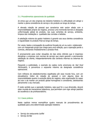 Manual de Gestão de Alimentação e Bebidas Francisco Moser 
3.1. Procedimentos operacionais de qualidade 
Já vimos que um dos enigmas da indústria hoteleira é a dificuldade em atingir e 
manter a plena consistência do serviço e do produto ao longo do tempo. 
A elevada rotação de pessoal que caracteriza este sector aliada com a 
imprevisibilidade própria do negócio, provoca uma tremenda barreira à desejada 
uniformização global do produto, nas suas vertentes de serviço, ambiente, 
limpeza das instalações e qualidade das comidas e bebidas. 
A satisfação máxima do gestor hoteleiro é garantir aos seus clientes consistência 
e regularidade no produto final ao longo do tempo. 
Por vezes, basta a conjugação da ausência forçada de um ou outro colaborador 
com um inesperado grupo que chega para uma refeição, que a operação perde o 
controlo, afectando imediatamente o produto final. 
É precisamente para evitar situações do tipo atrás referido que é imperioso 
disciplinar a empresa com normas de serviço que visem garantir a permanente 
satisfação do cliente, independentemente das variáveis internas ou externas do 
negócio. 
Passando a publicidade, o exemplo da cadeia norte americana de fast food 
McDonald’s, é porventura o expoente máximo da designada consistência 
operacional. 
Com milhares de estabelecimentos espalhados pôr esse mundo fora, com um 
elevadíssimo índice de rotação de pessoal e com alguma dose de 
imprevisibilidade quanto à evolução diária do negócio, esta organização foi capaz 
de criar e de manter um produto global homogéneo e consistente, satisfazendo 
plenamente o seu mercado. 
É neste sentido que a operação hoteleira, seja qual for a sua dimensão, deverá 
estar munida de mecanismos objectivos, que permitam com rigor atingir padrões 
de excelência e de profissionalismo. 
27 
3.2. Casos práticos 
Neste capítulo iremos exemplificar quatro manuais de procedimentos de 
qualidade para uma determinada operação hoteleira: 
• Serviço de restaurante buffet 
• Serviço de Bar 
 