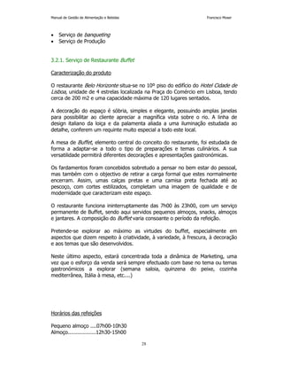 Manual de Gestão de Alimentação e Bebidas Francisco Moser 
28 
• Serviço de banqueting 
• Serviço de Produção 
3.2.1. Serviço de Restaurante Buffet 
Caracterização do produto 
O restaurante Belo Horizonte situa-se no 10º piso do edifício do Hotel Cidade de 
Lisboa, unidade de 4 estrelas localizada na Praça do Comércio em Lisboa, tendo 
cerca de 200 m2 e uma capacidade máxima de 120 lugares sentados. 
A decoração do espaço é sóbria, simples e elegante, possuindo amplas janelas 
para possibilitar ao cliente apreciar a magnífica vista sobre o rio. A linha de 
design italiano da loiça e da palamenta aliada a uma iluminação estudada ao 
detalhe, conferem um requinte muito especial a todo este local. 
A mesa de Buffet, elemento central do conceito do restaurante, foi estudada de 
forma a adaptar-se a todo o tipo de preparações e temas culinários. A sua 
versatilidade permitirá diferentes decorações e apresentações gastronómicas. 
Os fardamentos foram concebidos sobretudo a pensar no bem estar do pessoal, 
mas também com o objectivo de retirar a carga formal que estes normalmente 
encerram. Assim, umas calças pretas e uma camisa preta fechada até ao 
pescoço, com cortes estilizados, completam uma imagem de qualidade e de 
modernidade que caracterizam este espaço. 
O restaurante funciona ininterruptamente das 7h00 às 23h00, com um serviço 
permanente de Buffet, sendo aqui servidos pequenos almoços, snacks, almoços 
e jantares. A composição do Buffet varia consoante o período da refeição. 
Pretende-se explorar ao máximo as virtudes do buffet, especialmente em 
aspectos que dizem respeito à criatividade, à variedade, à frescura, à decoração 
e aos temas que são desenvolvidos. 
Neste último aspecto, estará concentrada toda a dinâmica de Marketing, uma 
vez que o esforço da venda será sempre efectuado com base no tema ou temas 
gastronómicos a explorar (semana saloia, quinzena do peixe, cozinha 
mediterrânea, Itália à mesa, etc....) 
Horários das refeições 
Pequeno almoço ....07h00-10h30 
Almoço..................12h30-15h00 
 