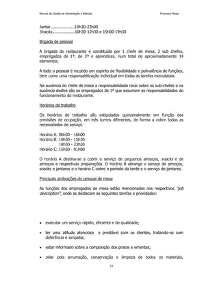 Manual de Gestão de Alimentação e Bebidas Francisco Moser 
Jantar....................19h30-23h00 
Snacks...................10h30-12h30 e 15h00-19h30 
29 
Brigada de pessoal 
A brigada do restaurante é constituída por 1 chefe de mesa, 2 sub chefes, 
empregados de 1ª, de 2ª e aprendizes, num total de aproximadamente 14 
elementos. 
A todo o pessoal é incutido um espírito de flexibilidade e polivalência de funções, 
bem como uma responsabilização individual em todas as tarefas executadas. 
Na ausência do chefe de mesa a responsabilidade recai sobre os sub-chefes e na 
ausência destes são os empregados de 1ª que assumem as responsabilidades do 
funcionamento do restaurante. 
Horários de trabalho 
Os horários de trabalho são estipulados quinzenalmente em função das 
previsões de ocupação, em três turnos diferentes, de forma a cobrir todas as 
necessidades de serviço. 
Horário A: 06h30 - 16h00 
Horário B: 10h30 - 15h30 
18h30 - 23h30 
Horário C: 15h30 - 01h00 
O horário A destina-se a cobrir o serviço de pequenos almoços, snacks e de 
almoços e respectivas preparações. O horário B abrange o serviço de almoços, 
snacks e jantares e o horário C cobre o período da tarde e o serviço de jantares. 
Principais atribuições do pessoal de mesa 
As funções dos empregados de mesa estão mencionadas nos respectivos job 
description, onde se destacam as seguintes tarefas e prioridades: 
• executar um serviço rápido, eficiente e de qualidade; 
• ter uma atitude atenciosa e prestável com os clientes, tratando-os com 
deferência e simpatia; 
• estar informado sobre a composição dos pratos e ementas; 
• zelar pela arrumação, conservação e limpeza de todos os materiais, 
 