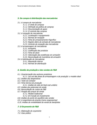 Manual de Gestão de Alimentação e Bebidas Francisco Moser 
5. Da compra à distribuição das mercadorias 
3 
5.1. A compra de mercadorias 
5.1.1. O chefe de compras 
5.1.2. Definição da política de compras 
5.1.3. Documentação de apoio 
5.1.4. O controlo das compras 
5.2. A recepção de mercadorias 
5.2.1. Localização e equipamento 
5.2.2. Normas de recepção 
5.2.3. Ficha de armazenamento frigorífico 
5.2.4. Registo diário da entrada de mercadorias 
5.2.5. Controlo da recepção das mercadorias 
5.3. A armazenagem de mercadorias 
5.3.1. Armazéns 
5.3.2. Codificação dos produtos 
5.3.3. Ficha de stock 
5.3.4. Valorização das existências em armazém 
5.3.5. Reconciliação de inventários de armazém 
5.4. A distribuição de mercadorias 
5.4.1. Requisição interna 
5.4.2. Normas de distribuição 
6. Gestão da produção e das vendas de F&B 
6.1. Caracterização dos sectores produtivos 
6.1.1. Lay out das áreas de armazenagem e de produção: o modelo ideal 
6.2. Análise dos desperdícios 
6.3. Teste do Cortador 
6.4. Ficha técnica de produção 
6.4.1. Análise do ratio de food cost unitário 
6.5. Análise dos potenciais de venda 
6.6. Reconciliação de custos de F&B 
6.7. Fixação dos preços de venda 
6.7.1. Modelo tradicional 
6.7.2. Em função do investimento 
6.8. Análise do ponto de equilíbrio das vendas 
6.9. A engenharia da ementa (menu engeneering) 
6.10. Análise da rentabilidade da venda de banquetes 
7. O Orçamento de F&B 
7.1. Elaboração do orçamento 
7.2. Caso prático 
 