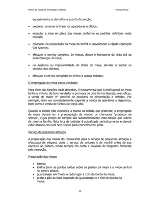 Manual de Gestão de Alimentação e Bebidas Francisco Moser 
equipamentos e utensílios à guarda da secção; 
• preparar, arrumar e limpar os aparadores e ofícios; 
• executar a mise en place das mesas conforme os padrões definidos neste 
30 
manual; 
• colaborar na preparação da mesa do buffet e providenciar a rápida reposição 
das iguarias; 
• efectuar o serviço completo de mesas, desde o transporte da roda até ao 
desembaraçar da loiça; 
• na ausência ou impossibilidade do chefe de mesa, atender e anotar os 
pedidos dos clientes; 
• efectuar o serviço completo de vinhos e outras bebidas; 
O empregado de mesa como vendedor 
Para além das funções atrás descritas, é fundamental que o profissional de mesa 
tenha o instinto de bom vendedor e promova de uma forma discreta, mas eficaz, 
a venda do maior nº possível de produtos de alimentação e bebidas. Por 
exemplo, deve ser constantemente sugerida a venda de aperitivos e digestivos, 
bem como a venda de vinhos de preço alto. 
Quando o cliente não especifica a marca da bebida que pretende, o empregado 
de mesa deverá ter a preocupação de vender os chamados produtos de 
serviço, cujos preços de compra são substancialmente mais baixos que outros 
da mesma família. Esta lista de bebidas é actualizada periodicamente e deverá 
estar afixada em local bem visível para conhecimento geral. 
Serviço de pequenos almoços 
A preparação das mesas do restaurante para o serviço de pequenos almoços é 
efectuada de véspera, após o serviço de jantares e de manhã antes da sua 
abertura ao público, tendo sempre em conta a previsão de hóspedes fornecida 
pela recepção. 
Preparação das mesas 
• bancal; 
• toalha (com as pontas caídas sobre as pernas da mesa e o vinco central 
no centro desta); 
• guardanapo em frente a cada lugar a 1cm do bordo da mesa; 
• prato a pão ao lado esquerdo do guardanapo e a 5cm do bordo da 
mesa; 
 