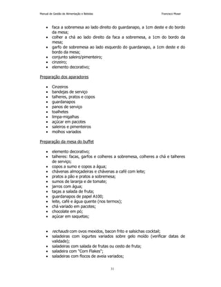 Manual de Gestão de Alimentação e Bebidas Francisco Moser 
• faca a sobremesa ao lado direito do guardanapo, a 1cm deste e do bordo 
31 
da mesa; 
• colher a chá ao lado direito da faca a sobremesa, a 1cm do bordo da 
mesa; 
• garfo de sobremesa ao lado esquerdo do guardanapo, a 1cm deste e do 
bordo da mesa; 
• conjunto saleiro/pimenteiro; 
• cinzeiro; 
• elemento decorativo; 
Preparação dos aparadores 
• Cinzeiros 
• bandejas de serviço 
• talheres, pratos e copos 
• guardanapos 
• panos de serviço 
• toalhetes 
• limpa-migalhas 
• açúcar em pacotes 
• saleiros e pimenteiros 
• molhos variados 
Preparação da mesa do buffet 
• elemento decorativo; 
• talheres: facas, garfos e colheres a sobremesa, colheres a chá e talheres 
de serviço; 
• copos a sumo e copos a água; 
• chávenas almoçadeiras e chávenas a café com leite; 
• pratos a pão e pratos a sobremesa; 
• sumos de laranja e de tomate; 
• jarros com água; 
• taças a salada de fruta; 
• guardanapos de papel A100; 
• leite, café e água quente (nos termos); 
• chá variado em pacotes; 
• chocolate em pó; 
• açúcar em saquetas; 
• rechauds com ovos mexidos, bacon frito e salsichas cocktail; 
• saladeiras com iogurtes variados sobre gelo moído (verificar datas de 
validade); 
• saladeiras com salada de frutas ou cesto de fruta; 
• saladeira com Corn Flakes; 
• saladeiras com flocos de aveia variados; 
 
