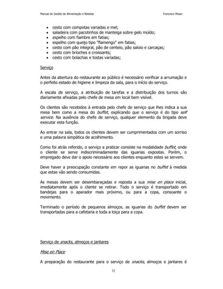 Manual de Gestão de Alimentação e Bebidas Francisco Moser 
• cesto com compotas variadas e mel; 
• saladeira com pacotinhos de manteiga sobre gelo moído; 
• espelho com fiambre em fatias; 
• espelho com queijo tipo flamengo em fatias; 
• cesto com pão integral, pão de centeio, pão saloio e carcaças; 
• cesto com brioches e croissants; 
• cesto com bolachas e tostas variadas; 
32 
Serviço 
Antes da abertura do restaurante ao público é necessário verificar a arrumação e 
o perfeito estado de higiene e limpeza da sala, para o início do serviço. 
A escala de serviço, a atribuição de tarefas e a distribuição dos turnos são 
diariamente afixadas pelo chefe de mesa em local bem visível. 
Os clientes são recebidos à entrada pelo chefe de serviço que lhes indica a sua 
mesa bem como a mesa do buffet, explicando que o serviço é do tipo self 
service. Na ausência do chefe de serviço, qualquer elemento da brigada deve 
executar esta função. 
Ao entrar na sala, todos os clientes devem ser cumprimentados com um sorriso 
e uma palavra simpática de acolhimento. 
Como foi atrás referido, o serviço a praticar consiste na modalidade buffet, onde 
o cliente se serve indiscriminadamente das iguarias expostas. Porém, o 
empregado deve dar o apoio necessário aos clientes enquanto estes se servem. 
Deve haver a preocupação constante em repor as iguarias no buffet à medida 
que estas vão sendo consumidas. 
As mesas devem ser desembaraçadas e reposta a sua mise en place inicial, 
imediatamente após o cliente se retirar. Todo o serviço é transportado em 
bandejas para o aparador mais próximo, ou para a copa, consoante o 
movimento. 
Terminado o período de pequenos almoços, as iguarias do buffet devem ser 
transportadas para a cafetaria e toda a loiça para a copa. 
Serviço de snacks, almoços e jantares 
Mise en Place 
A preparação do restaurante para o serviço de snacks, almoços e jantares é 
 