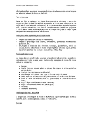 Manual de Gestão de Alimentação e Bebidas Francisco Moser 
efectuada após o serviço de pequenos almoços, simultaneamente com a limpeza 
da sala pela brigada de limpezas do hotel. 
33 
Troca de roupa 
Deve ser feita a contagem e a troca da roupa suja e efectuado o respectivo 
registo em livro próprio (o original acompanha a roupa para a lavandaria e o 
duplicado fica na posse do restaurante). A roupa nunca deve ser deitada para o 
chão, mas sim contada em cima de uma ou mais mesas e dividida em grupos de 
5 ou 10 peças, sendo a última peça para atar o respectivo grupo. A roupa suja é 
sempre trocada em igual nº de peças limpas. 
Serviço no ofício e preparação dos aparadores 
• limpeza dos carros em serviço no restaurante; 
• limpeza e preparação dos saleiros, pimenteiros, galheteiros, mostardeiras, 
queijeiras, etc.; 
• arrumação e colocação de: cinzeiros, bandejas, guardanapos, panos de 
serviço, toalhas e toalhetes de mesa, limpa migalhas, talheres, copos, pratos, 
açúcar em pacotes, tira nódoas e escova limpa-fatos, etc.; 
Preparação das mesas 
As mesas devem ser alinhadas segundo uma determinada simetria e as cadeiras 
colocadas em frente a cada lugar, ligeiramente afastadas da mesa. Na mesa 
coloca-se o seguinte: 
• bancal; 
• toalha (com as pontas sobre as pernas da mesa e o vinco central no 
centro desta); 
• toalhete (reposto após cada utilização); 
• guardanapo em frente a cada lugar, a 1cm do bordo da mesa; 
• prato a pão ao lado esquerdo do guardanapo e a 5cm do bordo da mesa; 
• garfo a carne do lado esquerdo do guardanapo, a 1 cm do bordo da 
mesa; 
• copo a água no enfiamento da faca a carne; 
• copo a vinho tinto à direita do copo a água; 
• cinzeiro; 
• elemento decorativo; 
Preparação da mesa do buffet 
a preparação e montagem da mesa do buffet será supervisionada pelo chefe da 
cozinha, com a colaboração do pessoal do restaurante. 
Serviço 
 