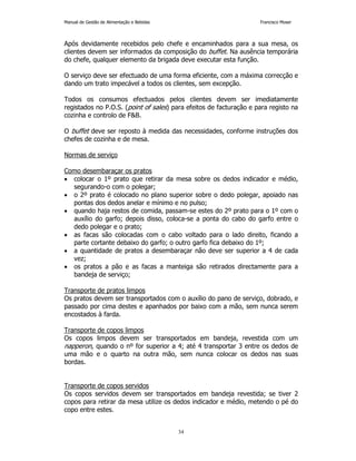 Manual de Gestão de Alimentação e Bebidas Francisco Moser 
Após devidamente recebidos pelo chefe e encaminhados para a sua mesa, os 
clientes devem ser informados da composição do buffet. Na ausência temporária 
do chefe, qualquer elemento da brigada deve executar esta função. 
O serviço deve ser efectuado de uma forma eficiente, com a máxima correcção e 
dando um trato impecável a todos os clientes, sem excepção. 
Todos os consumos efectuados pelos clientes devem ser imediatamente 
registados no P.O.S. (point of sales) para efeitos de facturação e para registo na 
cozinha e controlo de FB. 
O buffet deve ser reposto à medida das necessidades, conforme instruções dos 
chefes de cozinha e de mesa. 
34 
Normas de serviço 
Como desembaraçar os pratos 
• colocar o 1º prato que retirar da mesa sobre os dedos indicador e médio, 
segurando-o com o polegar; 
• o 2º prato é colocado no plano superior sobre o dedo polegar, apoiado nas 
pontas dos dedos anelar e mínimo e no pulso; 
• quando haja restos de comida, passam-se estes do 2º prato para o 1º com o 
auxílio do garfo; depois disso, coloca-se a ponta do cabo do garfo entre o 
dedo polegar e o prato; 
• as facas são colocadas com o cabo voltado para o lado direito, ficando a 
parte cortante debaixo do garfo; o outro garfo fica debaixo do 1º; 
• a quantidade de pratos a desembaraçar não deve ser superior a 4 de cada 
vez; 
• os pratos a pão e as facas a manteiga são retirados directamente para a 
bandeja de serviço; 
Transporte de pratos limpos 
Os pratos devem ser transportados com o auxílio do pano de serviço, dobrado, e 
passado por cima destes e apanhados por baixo com a mão, sem nunca serem 
encostados à farda. 
Transporte de copos limpos 
Os copos limpos devem ser transportados em bandeja, revestida com um 
napperon, quando o nº for superior a 4; até 4 transportar 3 entre os dedos de 
uma mão e o quarto na outra mão, sem nunca colocar os dedos nas suas 
bordas. 
Transporte de copos servidos 
Os copos servidos devem ser transportados em bandeja revestida; se tiver 2 
copos para retirar da mesa utilize os dedos indicador e médio, metendo o pé do 
copo entre estes. 
 