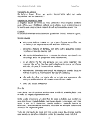 Manual de Gestão de Alimentação e Bebidas Francisco Moser 
Transporte dos talheres 
Os talheres limpos devem ser sempre transportados sobre um prato, 
resguardado com um guardanapo. 
Limpeza das migalhas da mesa 
As migalhas devem ser limpas da mesa utilizando o limpa migalhas existente 
para o efeito, após retirados os pratos a pão e antes de servir as sobremesas; se 
for queijo para a sobremesa a mesa só deverá ser limpa após o seu serviço. 
Cinzeiros 
Os cinzeiros devem ser trocados sempre que tenham cinza ou pontas de cigarro. 
35 
Não se esqueça! 
• sempre que o cliente puxa de um cigarro, prontifique-se a acendê-lo, com 
um fósforo, e em seguida ofereça-lhe a carteira de fósforos; 
• apresente a factura em bandeja, bem como outros pequenos objectos 
(envelopes, maços de cigarros, etc); 
• não escute deliberadamente as conversas dos clientes nem interfira no 
seu diálogo, a não ser que para tal tenha sido chamado; 
• se um cliente lhe faz uma pergunta que não saiba responder, não 
responda não sei ou não faço ideia; diga-lhe antes que se vai informar 
junto dos colegas e já lhe responde de imediato; 
• não mantenha conversas com colegas na presença de clientes, salvo por 
motivos de serviço e, mesmo assim, deve ser em voz baixa; 
• não ande de mãos nos bolsos; não se encoste aos aparadores; não 
mastigue pastilha elástica; não mexa com as mãos no cabelo; 
• tenha uma atitude profissional! 
Cave dia 
A secção de cave dia pertence ao restaurante e está sob a orientação do chefe 
de mesa ou da pessoa por ele indicada. 
Nesta secção encontra-se um stock fixo de todas as bebidas que constam na 
carta dos vinhos, incluindo bebidas espirituosas, águas, refrigerantes e cervejas, 
sendo o seu stock diariamente reposto mediante requisição interna ao 
economato, acompanhado do vasilhame. Este deve ser entregue devidamente 
arrumado nas respectivas grades. 
Todos os empregados de mesa têm livre acesso à cave dia, devendo levantar 
cada garrafa, ou garrafas, mediante o registo da respectiva venda no P.O.S. 
 