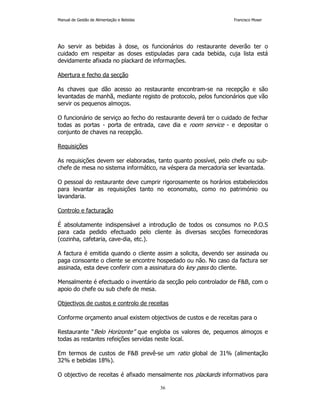 Manual de Gestão de Alimentação e Bebidas Francisco Moser 
Ao servir as bebidas à dose, os funcionários do restaurante deverão ter o 
cuidado em respeitar as doses estipuladas para cada bebida, cuja lista está 
devidamente afixada no plackard de informações. 
36 
Abertura e fecho da secção 
As chaves que dão acesso ao restaurante encontram-se na recepção e são 
levantadas de manhã, mediante registo de protocolo, pelos funcionários que vão 
servir os pequenos almoços. 
O funcionário de serviço ao fecho do restaurante deverá ter o cuidado de fechar 
todas as portas - porta de entrada, cave dia e room service - e depositar o 
conjunto de chaves na recepção. 
Requisições 
As requisições devem ser elaboradas, tanto quanto possível, pelo chefe ou sub-chefe 
de mesa no sistema informático, na véspera da mercadoria ser levantada. 
O pessoal do restaurante deve cumprir rigorosamente os horários estabelecidos 
para levantar as requisições tanto no economato, como no património ou 
lavandaria. 
Controlo e facturação 
É absolutamente indispensável a introdução de todos os consumos no P.O.S 
para cada pedido efectuado pelo cliente às diversas secções fornecedoras 
(cozinha, cafetaria, cave-dia, etc.). 
A factura é emitida quando o cliente assim a solicita, devendo ser assinada ou 
paga consoante o cliente se encontre hospedado ou não. No caso da factura ser 
assinada, esta deve conferir com a assinatura do key pass do cliente. 
Mensalmente é efectuado o inventário da secção pelo controlador de FB, com o 
apoio do chefe ou sub chefe de mesa. 
Objectivos de custos e controlo de receitas 
Conforme orçamento anual existem objectivos de custos e de receitas para o 
Restaurante “Belo Horizonte” que engloba os valores de, pequenos almoços e 
todas as restantes refeições servidas neste local. 
Em termos de custos de FB prevê-se um ratio global de 31% (alimentação 
32% e bebidas 18%). 
O objectivo de receitas é afixado mensalmente nos plackards informativos para 
 