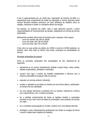 Manual de Gestão de Alimentação e Bebidas Francisco Moser 
O bar é supervisionado por um chefe que, reportando ao Director de FB, é o 
responsável pelo cumprimento de todas as indicações e normas descritas neste 
manual devendo também promover um bom ambiente de trabalho entre os 
colegas, mantendo a ordem e a disciplina dentro da secção. 
No entanto, na ausência do chefe, cabe a cada elemento assumir a plena 
responsabilidade do funcionamento da secção, respeitando as normas de serviço 
estipuladas. 
Basicamente existem três turnos de horários para o pessoal, como segue: 
- turno da manhã: das 10h às 18h30 
- turno da tarde: das 15h às 24h30 
- turno da noite: das 17h à 01h30 
O bar abre as suas portas ao público às 12h00 e encerra à 01h00 podendo, no 
entanto, abrir mais cedo ou fechar mais tarde, consoante as necessidades do 
serviço. 
38 
Principais atribuições do pessoal 
Entre as principais atribuições dos empregados do bar, destacam-se as 
seguintes: 
• apresentar-se ao serviço devidamente fardado (roupa limpa, meias pretas, 
sapatos engraxados), penteado e barbeado; 
• cumprir com rigor o horário de trabalho estabelecido e informar com a 
máxima antecedência qualquer falta ao serviço; 
• executar um serviço amável e eficiente; 
• receber e despedir-se de todos os clientes de uma forma afável, certificando-se 
sempre da sua satisfação; 
• ter uma atitude atenciosa e prestável com os clientes, tratando-os, embora 
sem subserviência, com a máxima simpatia; 
• ter o perfeito conhecimento de todas as bebidas simples e compostas 
servidas no bar, bem como de todas as promoções e dos produtos de serviço 
em vigor; 
• ter a constante preocupação em vender, embora com uma atitude discreta; 
• privilegiar o bom relacionamento profissional com todos os colegas de forma 
a serem criadas boas relações de trabalho; 
 