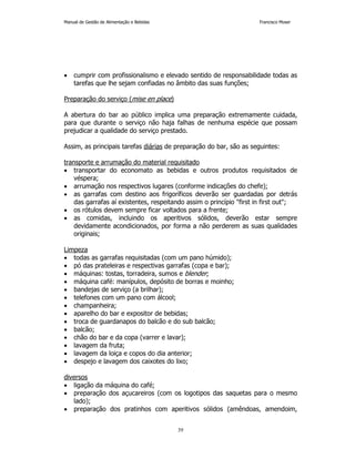 Manual de Gestão de Alimentação e Bebidas Francisco Moser 
• cumprir com profissionalismo e elevado sentido de responsabilidade todas as 
tarefas que lhe sejam confiadas no âmbito das suas funções; 
39 
Preparação do serviço (mise en place) 
A abertura do bar ao público implica uma preparação extremamente cuidada, 
para que durante o serviço não haja falhas de nenhuma espécie que possam 
prejudicar a qualidade do serviço prestado. 
Assim, as principais tarefas diárias de preparação do bar, são as seguintes: 
transporte e arrumação do material requisitado 
• transportar do economato as bebidas e outros produtos requisitados de 
véspera; 
• arrumação nos respectivos lugares (conforme indicações do chefe); 
• as garrafas com destino aos frigoríficos deverão ser guardadas por detrás 
das garrafas aí existentes, respeitando assim o princípio first in first out; 
• os rótulos devem sempre ficar voltados para a frente; 
• as comidas, incluindo os aperitivos sólidos, deverão estar sempre 
devidamente acondicionados, por forma a não perderem as suas qualidades 
originais; 
Limpeza 
• todas as garrafas requisitadas (com um pano húmido); 
• pó das prateleiras e respectivas garrafas (copa e bar); 
• máquinas: tostas, torradeira, sumos e blender; 
• máquina café: manípulos, depósito de borras e moinho; 
• bandejas de serviço (a brilhar); 
• telefones com um pano com álcool; 
• champanheira; 
• aparelho do bar e expositor de bebidas; 
• troca de guardanapos do balcão e do sub balcão; 
• balcão; 
• chão do bar e da copa (varrer e lavar); 
• lavagem da fruta; 
• lavagem da loiça e copos do dia anterior; 
• despejo e lavagem dos caixotes do lixo; 
diversos 
• ligação da máquina do café; 
• preparação dos açucareiros (com os logotipos das saquetas para o mesmo 
lado); 
• preparação dos pratinhos com aperitivos sólidos (amêndoas, amendoim, 
 
